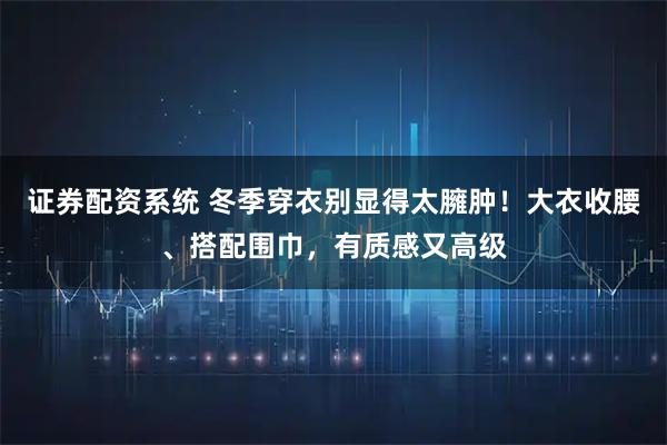证券配资系统 冬季穿衣别显得太臃肿！大衣收腰、搭配围巾，有质感又高级