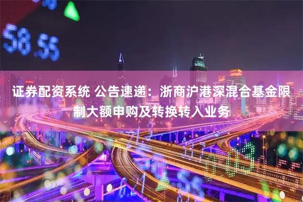 证券配资系统 公告速递：浙商沪港深混合基金限制大额申购及转换转入业务