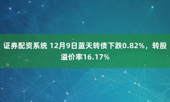 证券配资系统 12月9日蓝天转债下跌0.82%，转股溢价率16.17%