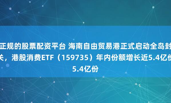 正规的股票配资平台 海南自由贸易港正式启动全岛封关，港股消费ETF（159735）年内份额增长近5.4亿份