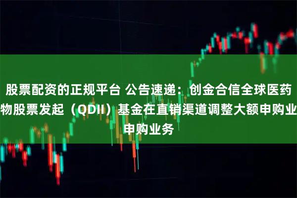 股票配资的正规平台 公告速递：创金合信全球医药生物股票发起（QDII）基金在直销渠道调整大额申购业务