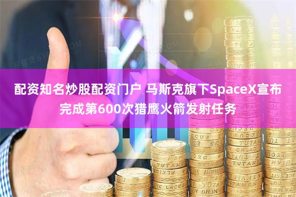 配资知名炒股配资门户 马斯克旗下SpaceX宣布完成第600次猎鹰火箭发射任务