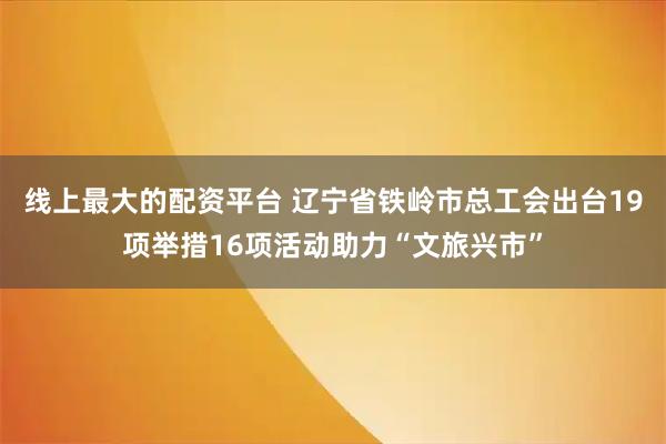 线上最大的配资平台 辽宁省铁岭市总工会出台19项举措16项活动助力“文旅兴市”