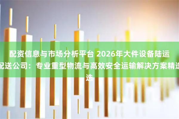 配资信息与市场分析平台 2026年大件设备陆运配送公司：专业重型物流与高效安全运输解决方案精选