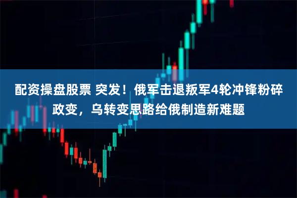 配资操盘股票 突发！俄军击退叛军4轮冲锋粉碎政变，乌转变思路给俄制造新难题