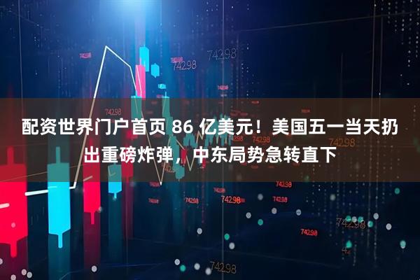 配资世界门户首页 86 亿美元！美国五一当天扔出重磅炸弹，中东局势急转直下
