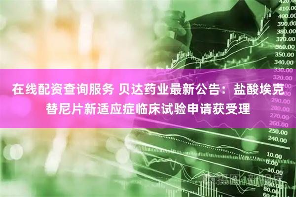 在线配资查询服务 贝达药业最新公告：盐酸埃克替尼片新适应症临床试验申请获受理