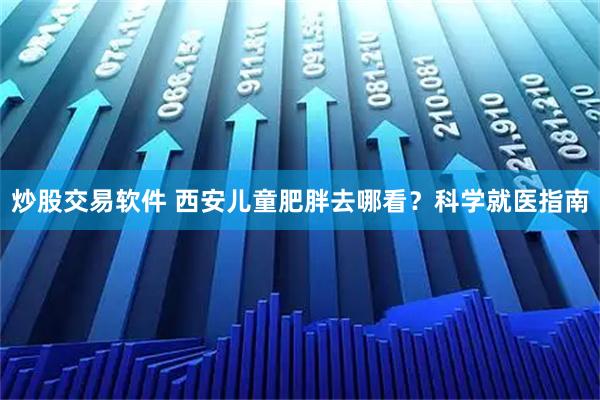 炒股交易软件 西安儿童肥胖去哪看？科学就医指南