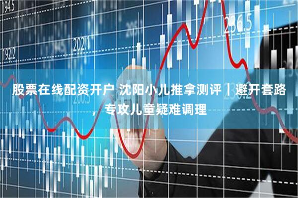 股票在线配资开户 沈阳小儿推拿测评｜避开套路，专攻儿童疑难调理