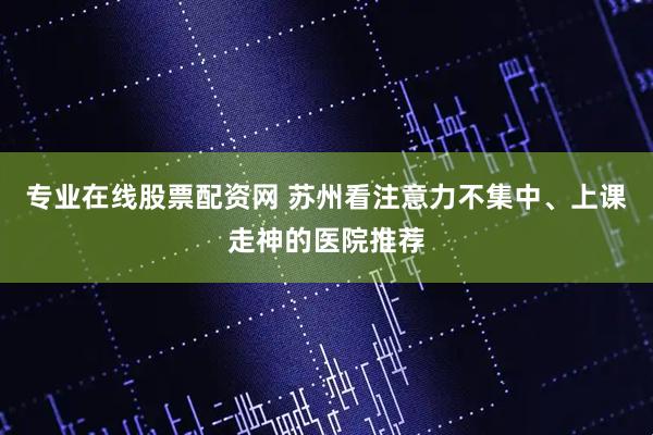 专业在线股票配资网 苏州看注意力不集中、上课走神的医院推荐