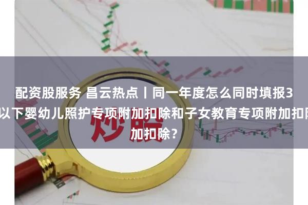 配资股服务 昌云热点丨同一年度怎么同时填报3岁以下婴幼儿照护专项附加扣除和子女教育专项附加扣除？