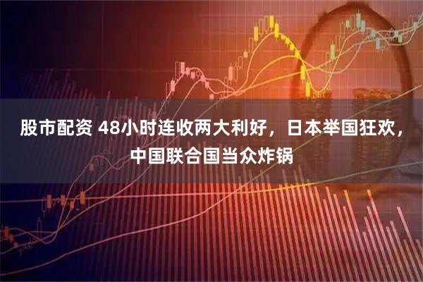 股市配资 48小时连收两大利好，日本举国狂欢，中国联合国当众炸锅