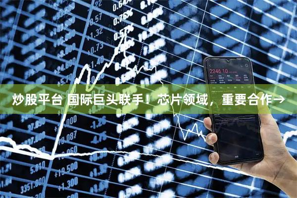 炒股平台 国际巨头联手！芯片领域，重要合作→