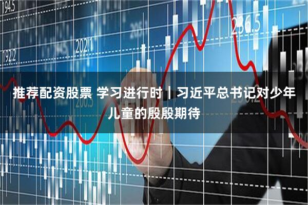 推荐配资股票 学习进行时｜习近平总书记对少年儿童的殷殷期待