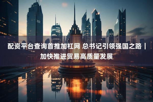 配资平台查询首推加杠网 总书记引领强国之路｜加快推进贸易高质量发展