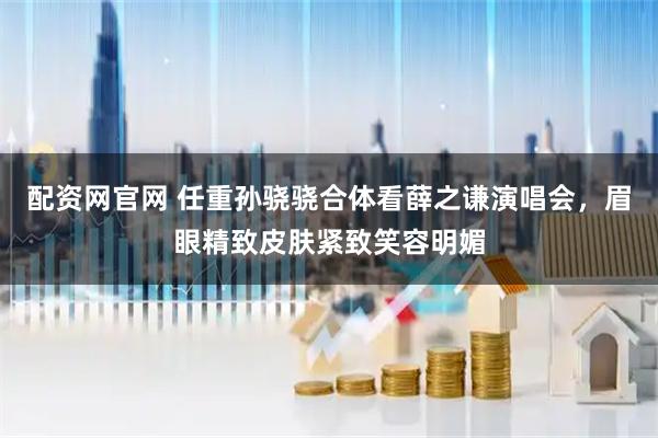 配资网官网 任重孙骁骁合体看薛之谦演唱会，眉眼精致皮肤紧致笑容明媚