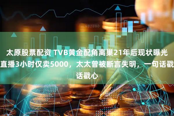 太原股票配资 TVB黄金配角离巢21年后现状曝光：直播3小时仅卖5000，太太曾被断言失明，一句话戳心