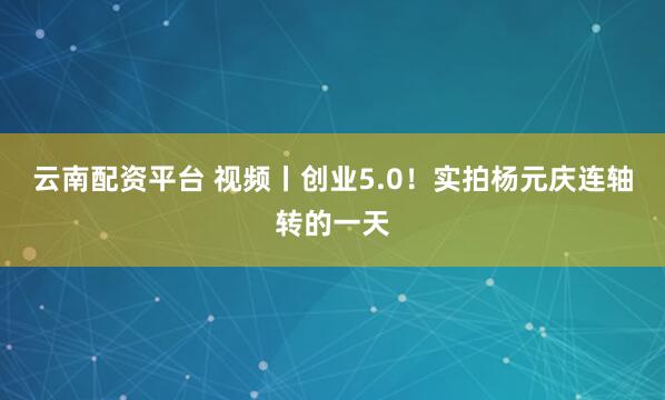云南配资平台 视频丨创业5.0！实拍杨元庆连轴转的一天