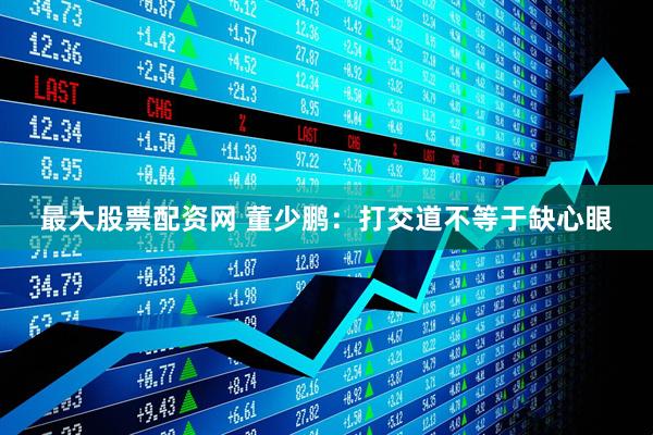 最大股票配资网 董少鹏：打交道不等于缺心眼