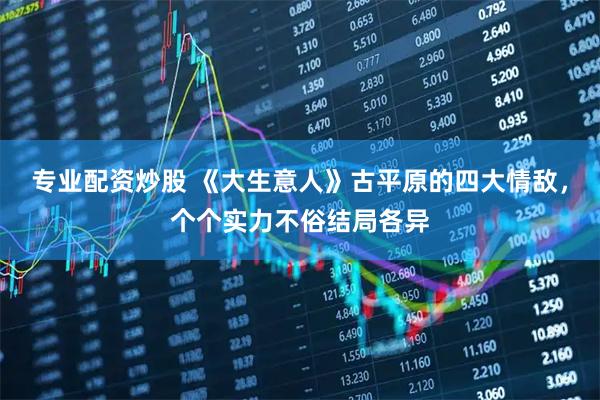 专业配资炒股 《大生意人》古平原的四大情敌,个个实力不俗结局各异