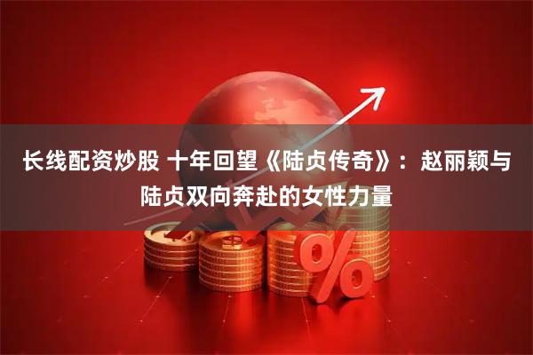长线配资炒股 十年回望《陆贞传奇》:赵丽颖与陆贞双向奔赴的女性力量